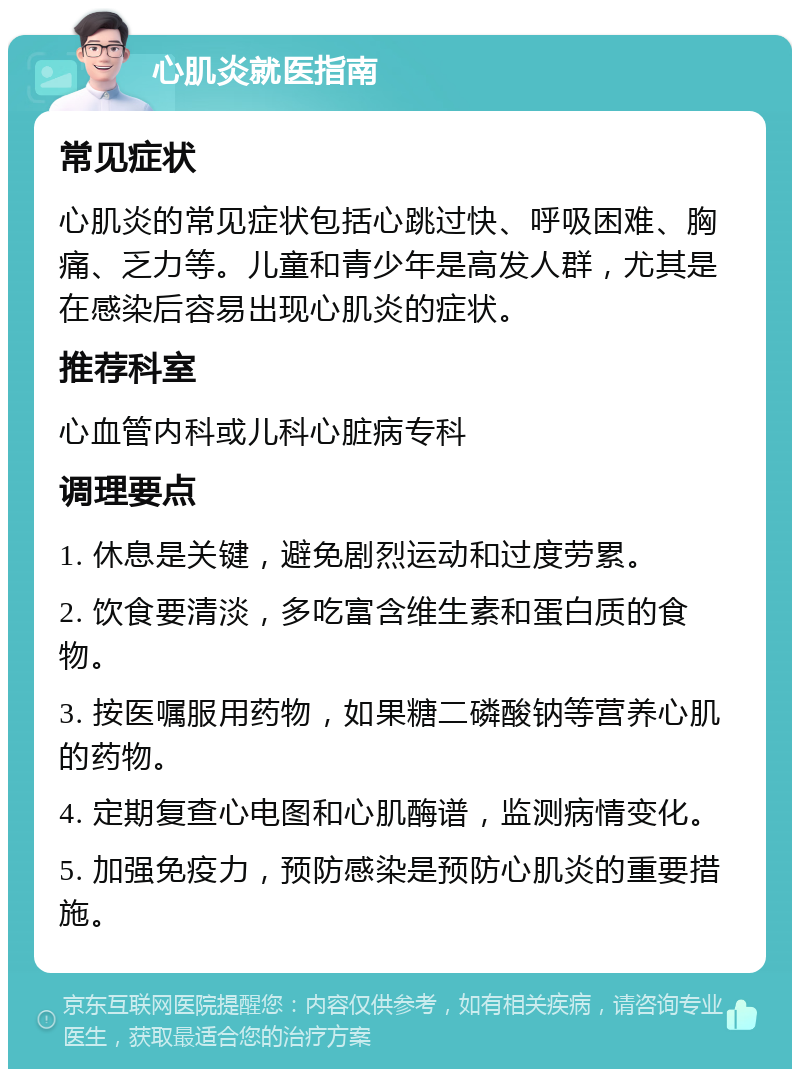 心肌炎就医指南 常见症状 心肌炎的常见症状包括心跳过快、呼吸困难、胸痛、乏力等。儿童和青少年是高发人群，尤其是在感染后容易出现心肌炎的症状。 推荐科室 心血管内科或儿科心脏病专科 调理要点 1. 休息是关键，避免剧烈运动和过度劳累。 2. 饮食要清淡，多吃富含维生素和蛋白质的食物。 3. 按医嘱服用药物，如果糖二磷酸钠等营养心肌的药物。 4. 定期复查心电图和心肌酶谱，监测病情变化。 5. 加强免疫力，预防感染是预防心肌炎的重要措施。