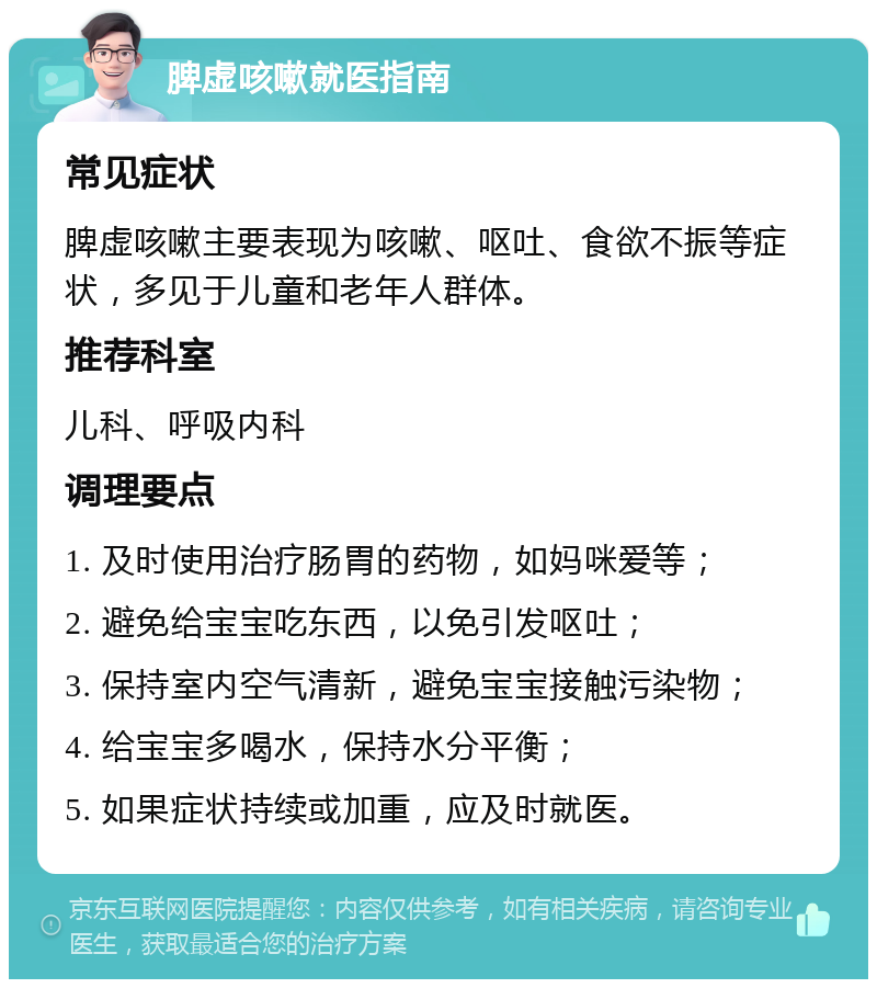 脾虚咳嗽就医指南 常见症状 脾虚咳嗽主要表现为咳嗽、呕吐、食欲不振等症状，多见于儿童和老年人群体。 推荐科室 儿科、呼吸内科 调理要点 1. 及时使用治疗肠胃的药物，如妈咪爱等； 2. 避免给宝宝吃东西，以免引发呕吐； 3. 保持室内空气清新，避免宝宝接触污染物； 4. 给宝宝多喝水，保持水分平衡； 5. 如果症状持续或加重，应及时就医。