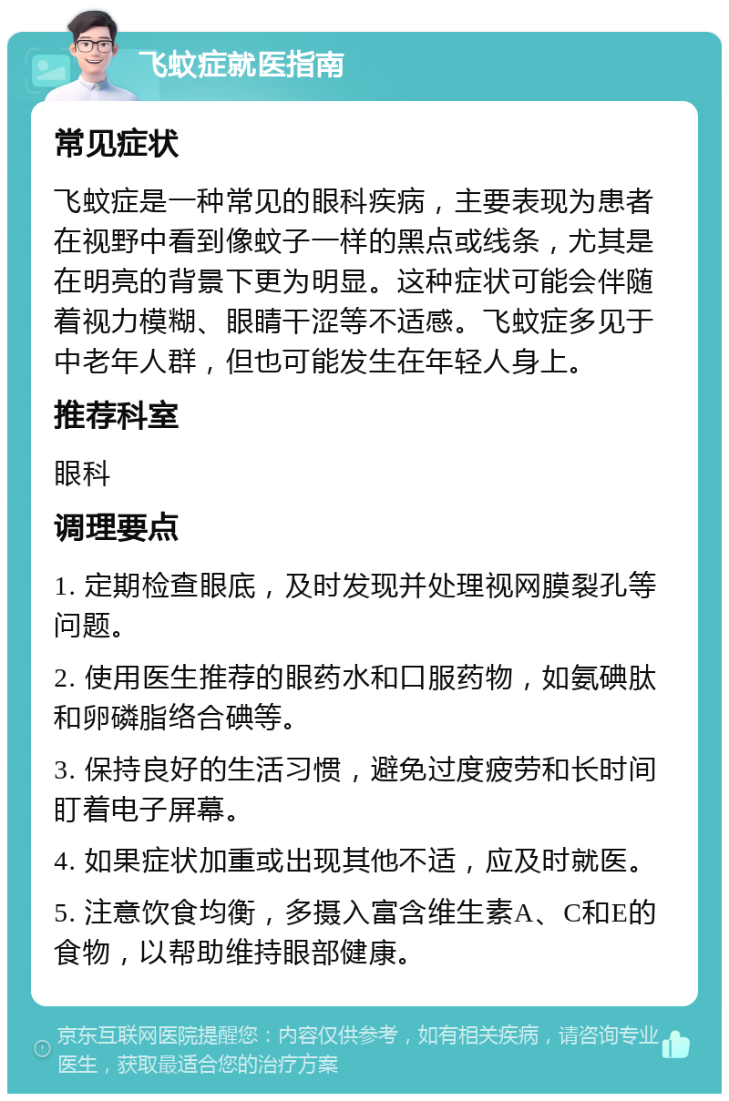 飞蚊症就医指南 常见症状 飞蚊症是一种常见的眼科疾病，主要表现为患者在视野中看到像蚊子一样的黑点或线条，尤其是在明亮的背景下更为明显。这种症状可能会伴随着视力模糊、眼睛干涩等不适感。飞蚊症多见于中老年人群，但也可能发生在年轻人身上。 推荐科室 眼科 调理要点 1. 定期检查眼底，及时发现并处理视网膜裂孔等问题。 2. 使用医生推荐的眼药水和口服药物，如氨碘肽和卵磷脂络合碘等。 3. 保持良好的生活习惯，避免过度疲劳和长时间盯着电子屏幕。 4. 如果症状加重或出现其他不适，应及时就医。 5. 注意饮食均衡，多摄入富含维生素A、C和E的食物，以帮助维持眼部健康。