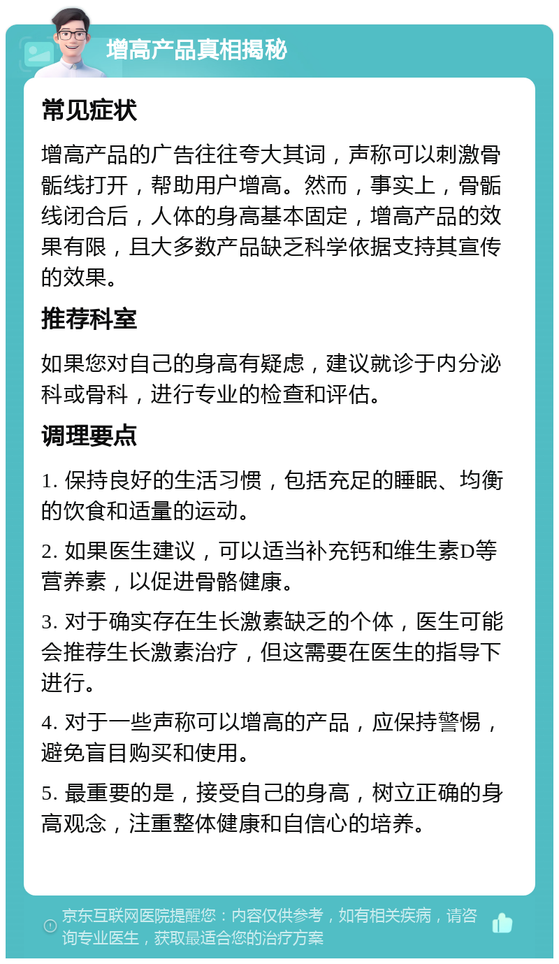 增高产品真相揭秘 常见症状 增高产品的广告往往夸大其词，声称可以刺激骨骺线打开，帮助用户增高。然而，事实上，骨骺线闭合后，人体的身高基本固定，增高产品的效果有限，且大多数产品缺乏科学依据支持其宣传的效果。 推荐科室 如果您对自己的身高有疑虑，建议就诊于内分泌科或骨科，进行专业的检查和评估。 调理要点 1. 保持良好的生活习惯，包括充足的睡眠、均衡的饮食和适量的运动。 2. 如果医生建议，可以适当补充钙和维生素D等营养素，以促进骨骼健康。 3. 对于确实存在生长激素缺乏的个体，医生可能会推荐生长激素治疗，但这需要在医生的指导下进行。 4. 对于一些声称可以增高的产品，应保持警惕，避免盲目购买和使用。 5. 最重要的是，接受自己的身高，树立正确的身高观念，注重整体健康和自信心的培养。