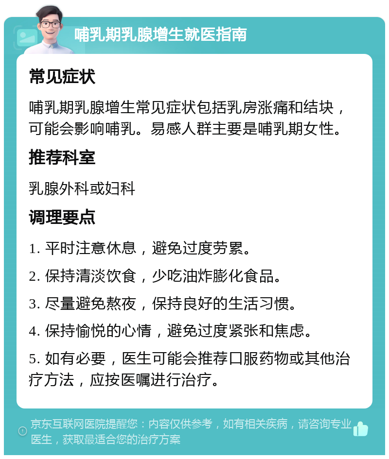 哺乳期乳腺增生就医指南 常见症状 哺乳期乳腺增生常见症状包括乳房涨痛和结块，可能会影响哺乳。易感人群主要是哺乳期女性。 推荐科室 乳腺外科或妇科 调理要点 1. 平时注意休息，避免过度劳累。 2. 保持清淡饮食，少吃油炸膨化食品。 3. 尽量避免熬夜，保持良好的生活习惯。 4. 保持愉悦的心情，避免过度紧张和焦虑。 5. 如有必要，医生可能会推荐口服药物或其他治疗方法，应按医嘱进行治疗。