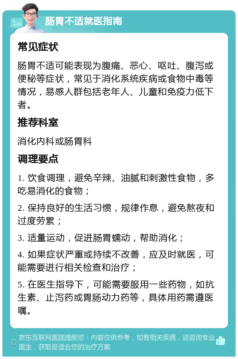 肠胃不适就医指南 常见症状 肠胃不适可能表现为腹痛、恶心、呕吐、腹泻或便秘等症状，常见于消化系统疾病或食物中毒等情况，易感人群包括老年人、儿童和免疫力低下者。 推荐科室 消化内科或肠胃科 调理要点 1. 饮食调理，避免辛辣、油腻和刺激性食物，多吃易消化的食物； 2. 保持良好的生活习惯，规律作息，避免熬夜和过度劳累； 3. 适量运动，促进肠胃蠕动，帮助消化； 4. 如果症状严重或持续不改善，应及时就医，可能需要进行相关检查和治疗； 5. 在医生指导下，可能需要服用一些药物，如抗生素、止泻药或胃肠动力药等，具体用药需遵医嘱。