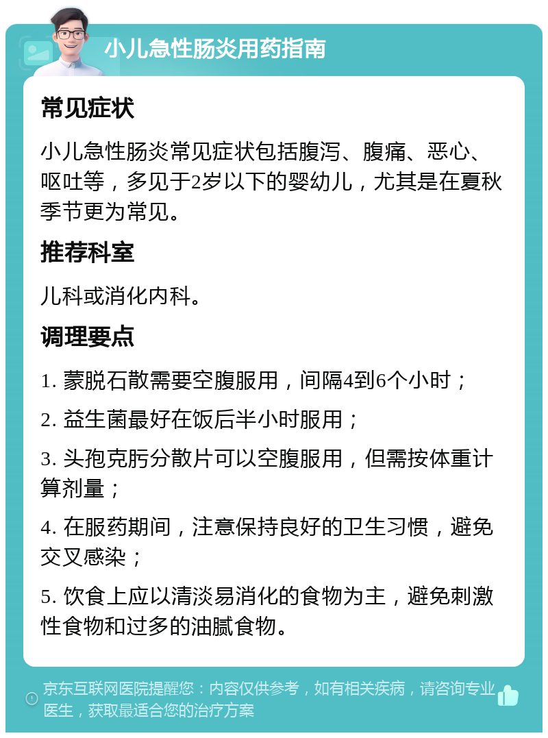 小儿急性肠炎用药指南 常见症状 小儿急性肠炎常见症状包括腹泻、腹痛、恶心、呕吐等，多见于2岁以下的婴幼儿，尤其是在夏秋季节更为常见。 推荐科室 儿科或消化内科。 调理要点 1. 蒙脱石散需要空腹服用，间隔4到6个小时； 2. 益生菌最好在饭后半小时服用； 3. 头孢克肟分散片可以空腹服用，但需按体重计算剂量； 4. 在服药期间，注意保持良好的卫生习惯，避免交叉感染； 5. 饮食上应以清淡易消化的食物为主，避免刺激性食物和过多的油腻食物。