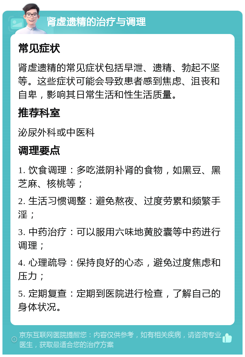 肾虚遗精的治疗与调理 常见症状 肾虚遗精的常见症状包括早泄、遗精、勃起不坚等。这些症状可能会导致患者感到焦虑、沮丧和自卑，影响其日常生活和性生活质量。 推荐科室 泌尿外科或中医科 调理要点 1. 饮食调理：多吃滋阴补肾的食物，如黑豆、黑芝麻、核桃等； 2. 生活习惯调整：避免熬夜、过度劳累和频繁手淫； 3. 中药治疗：可以服用六味地黄胶囊等中药进行调理； 4. 心理疏导：保持良好的心态，避免过度焦虑和压力； 5. 定期复查：定期到医院进行检查，了解自己的身体状况。