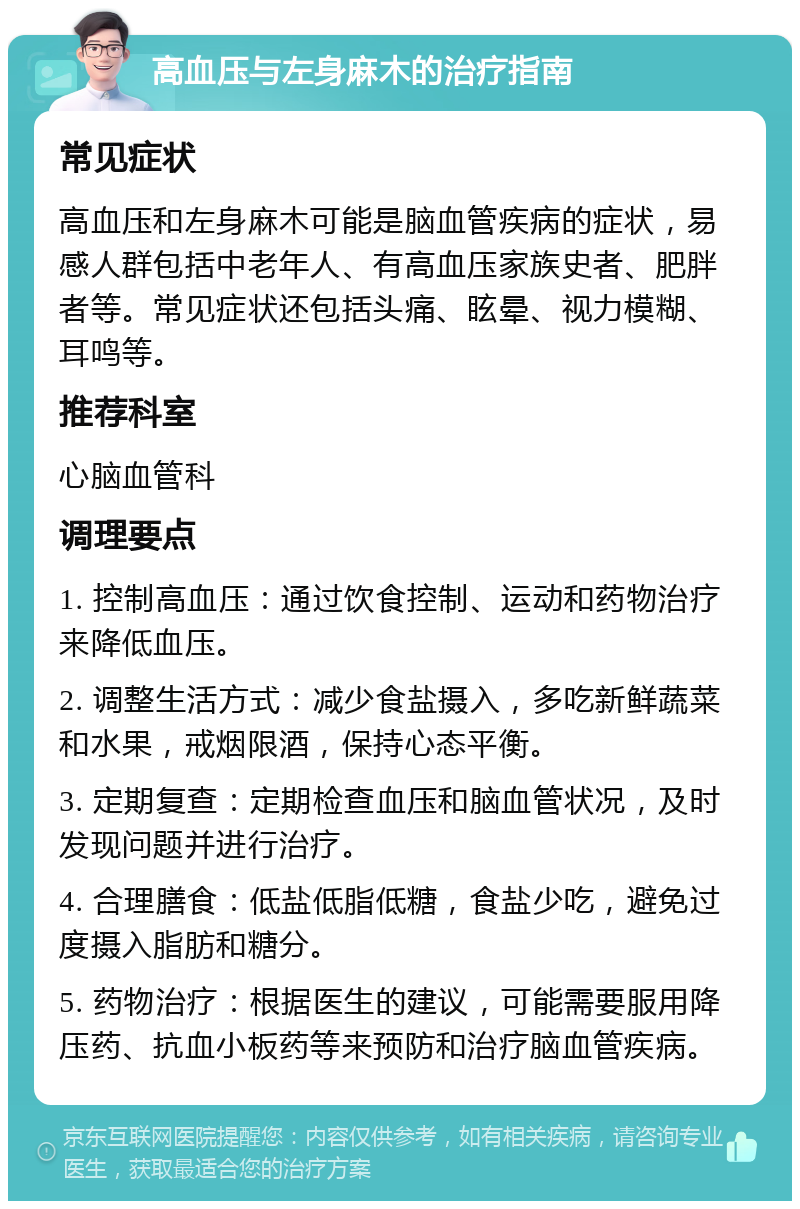 高血压与左身麻木的治疗指南 常见症状 高血压和左身麻木可能是脑血管疾病的症状，易感人群包括中老年人、有高血压家族史者、肥胖者等。常见症状还包括头痛、眩晕、视力模糊、耳鸣等。 推荐科室 心脑血管科 调理要点 1. 控制高血压：通过饮食控制、运动和药物治疗来降低血压。 2. 调整生活方式：减少食盐摄入，多吃新鲜蔬菜和水果，戒烟限酒，保持心态平衡。 3. 定期复查：定期检查血压和脑血管状况，及时发现问题并进行治疗。 4. 合理膳食：低盐低脂低糖，食盐少吃，避免过度摄入脂肪和糖分。 5. 药物治疗：根据医生的建议，可能需要服用降压药、抗血小板药等来预防和治疗脑血管疾病。