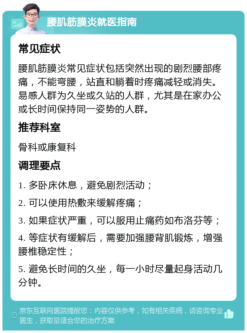 腰肌筋膜炎就医指南 常见症状 腰肌筋膜炎常见症状包括突然出现的剧烈腰部疼痛，不能弯腰，站直和躺着时疼痛减轻或消失。易感人群为久坐或久站的人群，尤其是在家办公或长时间保持同一姿势的人群。 推荐科室 骨科或康复科 调理要点 1. 多卧床休息，避免剧烈活动； 2. 可以使用热敷来缓解疼痛； 3. 如果症状严重，可以服用止痛药如布洛芬等； 4. 等症状有缓解后，需要加强腰背肌锻炼，增强腰椎稳定性； 5. 避免长时间的久坐，每一小时尽量起身活动几分钟。