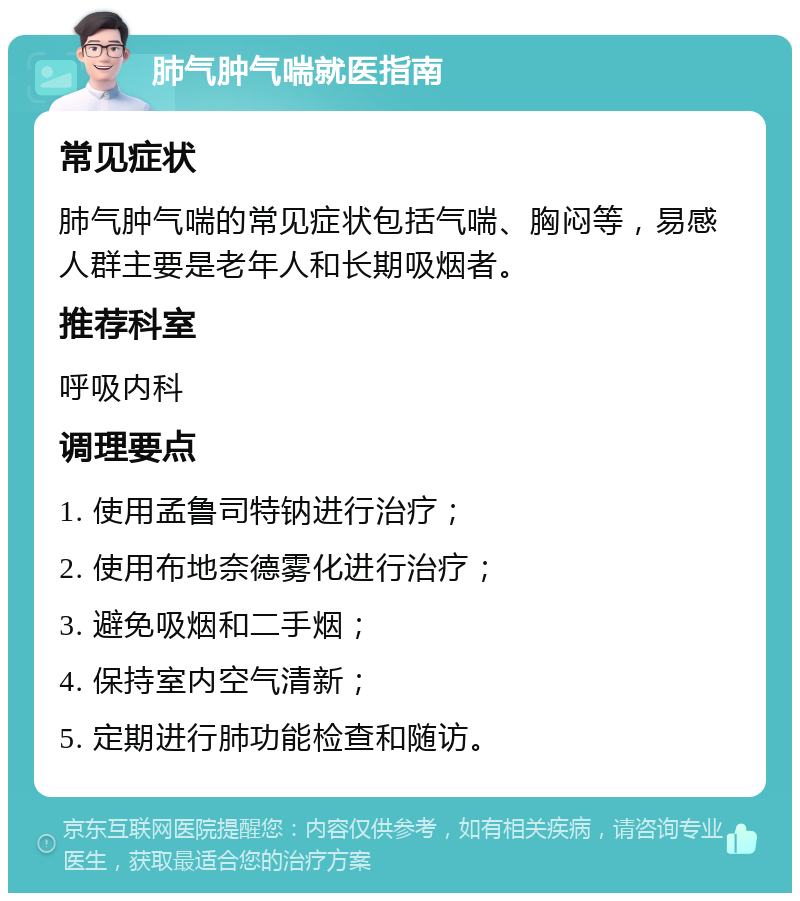 肺气肿气喘就医指南 常见症状 肺气肿气喘的常见症状包括气喘、胸闷等，易感人群主要是老年人和长期吸烟者。 推荐科室 呼吸内科 调理要点 1. 使用孟鲁司特钠进行治疗； 2. 使用布地奈德雾化进行治疗； 3. 避免吸烟和二手烟； 4. 保持室内空气清新； 5. 定期进行肺功能检查和随访。