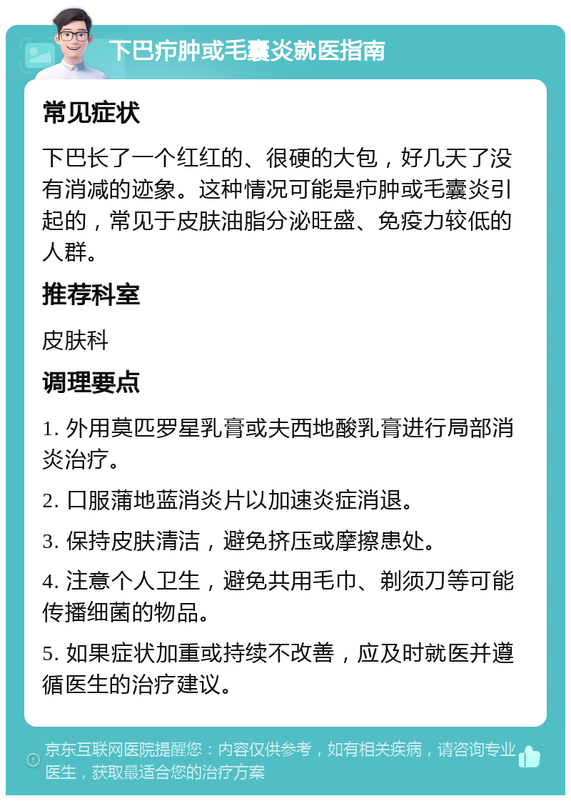 下巴疖肿或毛囊炎就医指南 常见症状 下巴长了一个红红的、很硬的大包，好几天了没有消减的迹象。这种情况可能是疖肿或毛囊炎引起的，常见于皮肤油脂分泌旺盛、免疫力较低的人群。 推荐科室 皮肤科 调理要点 1. 外用莫匹罗星乳膏或夫西地酸乳膏进行局部消炎治疗。 2. 口服蒲地蓝消炎片以加速炎症消退。 3. 保持皮肤清洁，避免挤压或摩擦患处。 4. 注意个人卫生，避免共用毛巾、剃须刀等可能传播细菌的物品。 5. 如果症状加重或持续不改善，应及时就医并遵循医生的治疗建议。