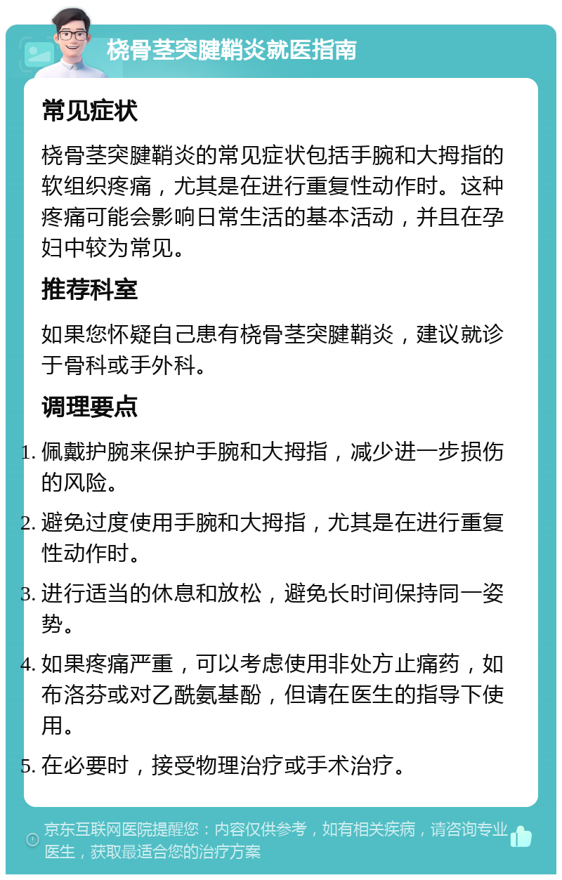 桡骨茎突腱鞘炎就医指南 常见症状 桡骨茎突腱鞘炎的常见症状包括手腕和大拇指的软组织疼痛，尤其是在进行重复性动作时。这种疼痛可能会影响日常生活的基本活动，并且在孕妇中较为常见。 推荐科室 如果您怀疑自己患有桡骨茎突腱鞘炎，建议就诊于骨科或手外科。 调理要点 佩戴护腕来保护手腕和大拇指，减少进一步损伤的风险。 避免过度使用手腕和大拇指，尤其是在进行重复性动作时。 进行适当的休息和放松，避免长时间保持同一姿势。 如果疼痛严重，可以考虑使用非处方止痛药，如布洛芬或对乙酰氨基酚，但请在医生的指导下使用。 在必要时，接受物理治疗或手术治疗。