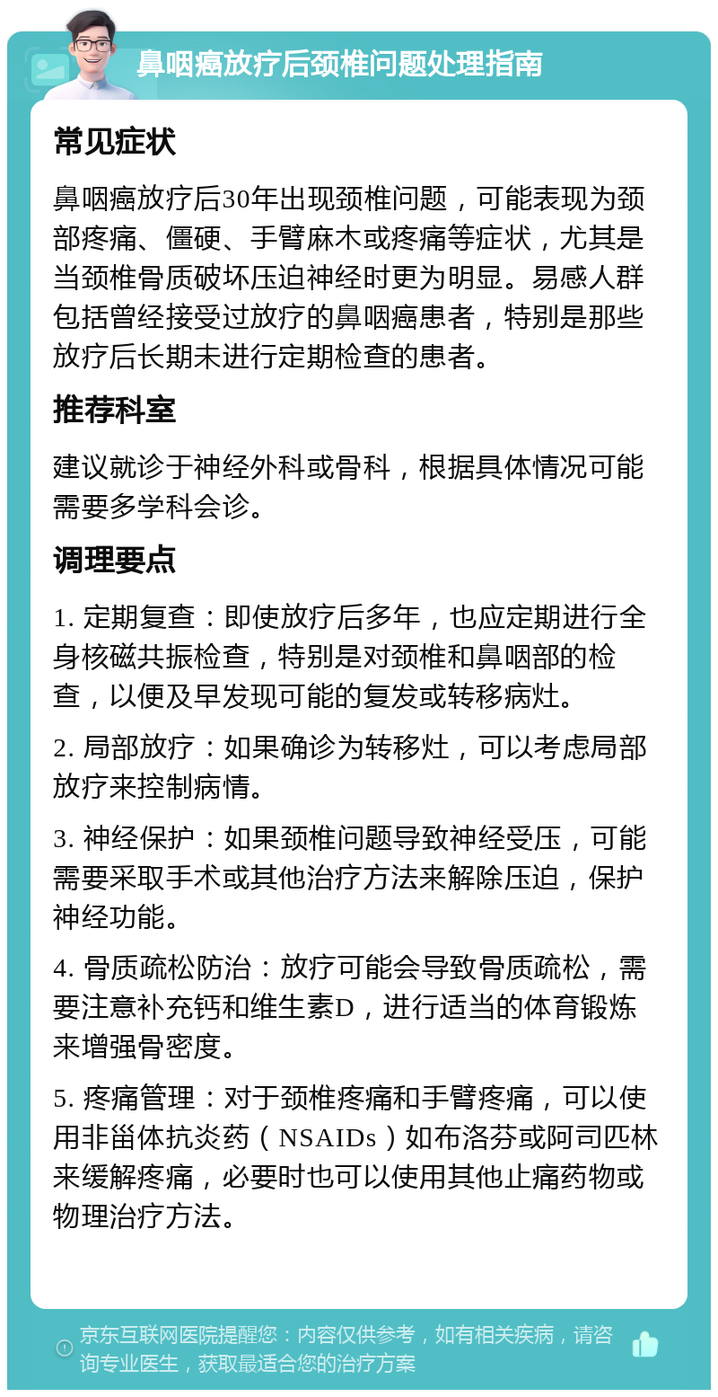 鼻咽癌放疗后颈椎问题处理指南 常见症状 鼻咽癌放疗后30年出现颈椎问题，可能表现为颈部疼痛、僵硬、手臂麻木或疼痛等症状，尤其是当颈椎骨质破坏压迫神经时更为明显。易感人群包括曾经接受过放疗的鼻咽癌患者，特别是那些放疗后长期未进行定期检查的患者。 推荐科室 建议就诊于神经外科或骨科，根据具体情况可能需要多学科会诊。 调理要点 1. 定期复查：即使放疗后多年，也应定期进行全身核磁共振检查，特别是对颈椎和鼻咽部的检查，以便及早发现可能的复发或转移病灶。 2. 局部放疗：如果确诊为转移灶，可以考虑局部放疗来控制病情。 3. 神经保护：如果颈椎问题导致神经受压，可能需要采取手术或其他治疗方法来解除压迫，保护神经功能。 4. 骨质疏松防治：放疗可能会导致骨质疏松，需要注意补充钙和维生素D，进行适当的体育锻炼来增强骨密度。 5. 疼痛管理：对于颈椎疼痛和手臂疼痛，可以使用非甾体抗炎药（NSAIDs）如布洛芬或阿司匹林来缓解疼痛，必要时也可以使用其他止痛药物或物理治疗方法。