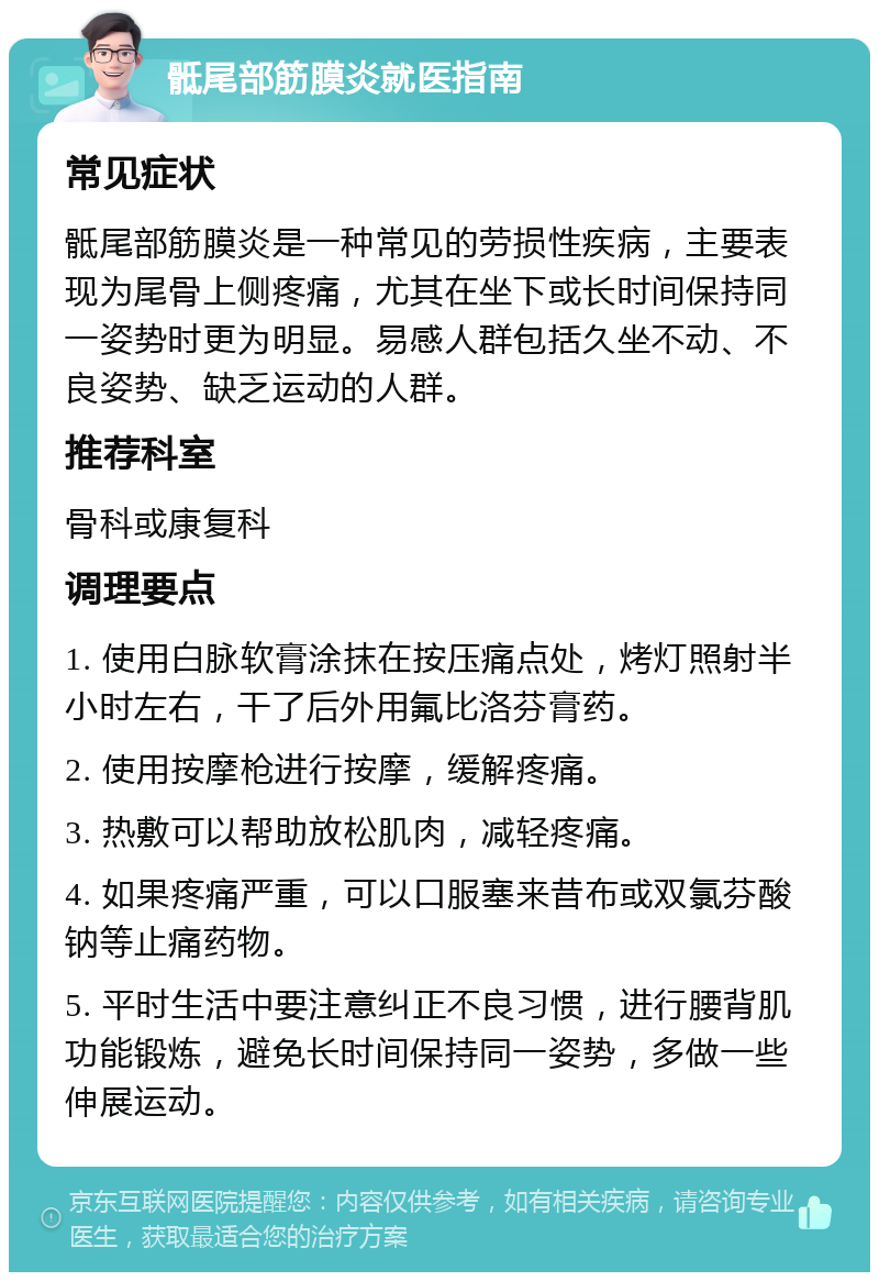 骶尾部筋膜炎就医指南 常见症状 骶尾部筋膜炎是一种常见的劳损性疾病，主要表现为尾骨上侧疼痛，尤其在坐下或长时间保持同一姿势时更为明显。易感人群包括久坐不动、不良姿势、缺乏运动的人群。 推荐科室 骨科或康复科 调理要点 1. 使用白脉软膏涂抹在按压痛点处，烤灯照射半小时左右，干了后外用氟比洛芬膏药。 2. 使用按摩枪进行按摩，缓解疼痛。 3. 热敷可以帮助放松肌肉，减轻疼痛。 4. 如果疼痛严重，可以口服塞来昔布或双氯芬酸钠等止痛药物。 5. 平时生活中要注意纠正不良习惯，进行腰背肌功能锻炼，避免长时间保持同一姿势，多做一些伸展运动。