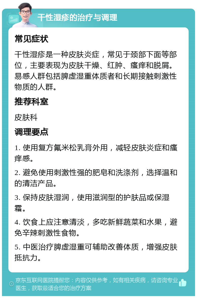 干性湿疹的治疗与调理 常见症状 干性湿疹是一种皮肤炎症，常见于颈部下面等部位，主要表现为皮肤干燥、红肿、瘙痒和脱屑。易感人群包括脾虚湿重体质者和长期接触刺激性物质的人群。 推荐科室 皮肤科 调理要点 1. 使用复方氟米松乳膏外用，减轻皮肤炎症和瘙痒感。 2. 避免使用刺激性强的肥皂和洗涤剂，选择温和的清洁产品。 3. 保持皮肤湿润，使用滋润型的护肤品或保湿霜。 4. 饮食上应注意清淡，多吃新鲜蔬菜和水果，避免辛辣刺激性食物。 5. 中医治疗脾虚湿重可辅助改善体质，增强皮肤抵抗力。