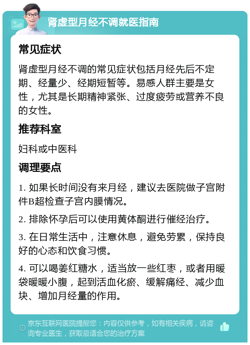 肾虚型月经不调就医指南 常见症状 肾虚型月经不调的常见症状包括月经先后不定期、经量少、经期短暂等。易感人群主要是女性，尤其是长期精神紧张、过度疲劳或营养不良的女性。 推荐科室 妇科或中医科 调理要点 1. 如果长时间没有来月经，建议去医院做子宫附件B超检查子宫内膜情况。 2. 排除怀孕后可以使用黄体酮进行催经治疗。 3. 在日常生活中，注意休息，避免劳累，保持良好的心态和饮食习惯。 4. 可以喝姜红糖水，适当放一些红枣，或者用暖袋暖暖小腹，起到活血化瘀、缓解痛经、减少血块、增加月经量的作用。