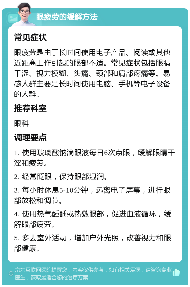 眼疲劳的缓解方法 常见症状 眼疲劳是由于长时间使用电子产品、阅读或其他近距离工作引起的眼部不适。常见症状包括眼睛干涩、视力模糊、头痛、颈部和肩部疼痛等。易感人群主要是长时间使用电脑、手机等电子设备的人群。 推荐科室 眼科 调理要点 1. 使用玻璃酸钠滴眼液每日6次点眼，缓解眼睛干涩和疲劳。 2. 经常眨眼，保持眼部湿润。 3. 每小时休息5-10分钟，远离电子屏幕，进行眼部放松和调节。 4. 使用热气醺醺或热敷眼部，促进血液循环，缓解眼部疲劳。 5. 多去室外活动，增加户外光照，改善视力和眼部健康。