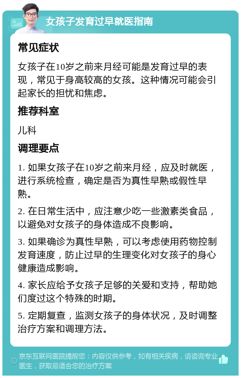 女孩子发育过早就医指南 常见症状 女孩子在10岁之前来月经可能是发育过早的表现，常见于身高较高的女孩。这种情况可能会引起家长的担忧和焦虑。 推荐科室 儿科 调理要点 1. 如果女孩子在10岁之前来月经，应及时就医，进行系统检查，确定是否为真性早熟或假性早熟。 2. 在日常生活中，应注意少吃一些激素类食品，以避免对女孩子的身体造成不良影响。 3. 如果确诊为真性早熟，可以考虑使用药物控制发育速度，防止过早的生理变化对女孩子的身心健康造成影响。 4. 家长应给予女孩子足够的关爱和支持，帮助她们度过这个特殊的时期。 5. 定期复查，监测女孩子的身体状况，及时调整治疗方案和调理方法。