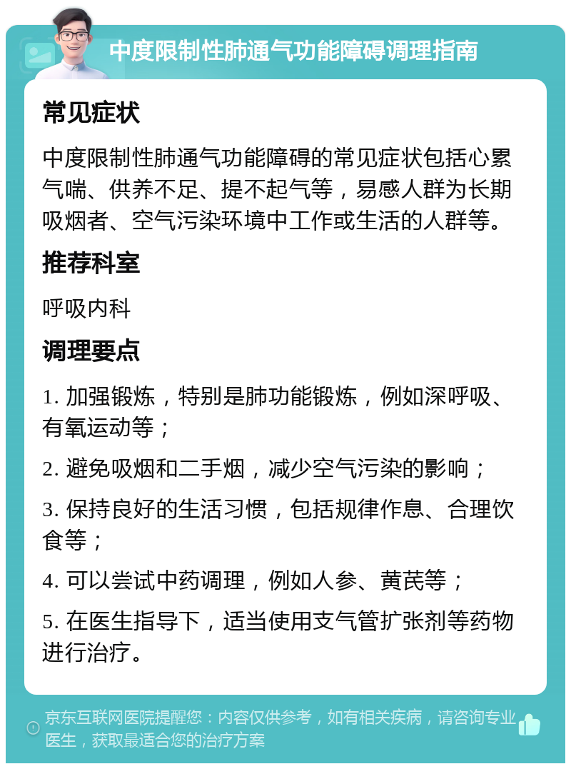 中度限制性肺通气功能障碍调理指南 常见症状 中度限制性肺通气功能障碍的常见症状包括心累气喘、供养不足、提不起气等，易感人群为长期吸烟者、空气污染环境中工作或生活的人群等。 推荐科室 呼吸内科 调理要点 1. 加强锻炼，特别是肺功能锻炼，例如深呼吸、有氧运动等； 2. 避免吸烟和二手烟，减少空气污染的影响； 3. 保持良好的生活习惯，包括规律作息、合理饮食等； 4. 可以尝试中药调理，例如人参、黄芪等； 5. 在医生指导下，适当使用支气管扩张剂等药物进行治疗。