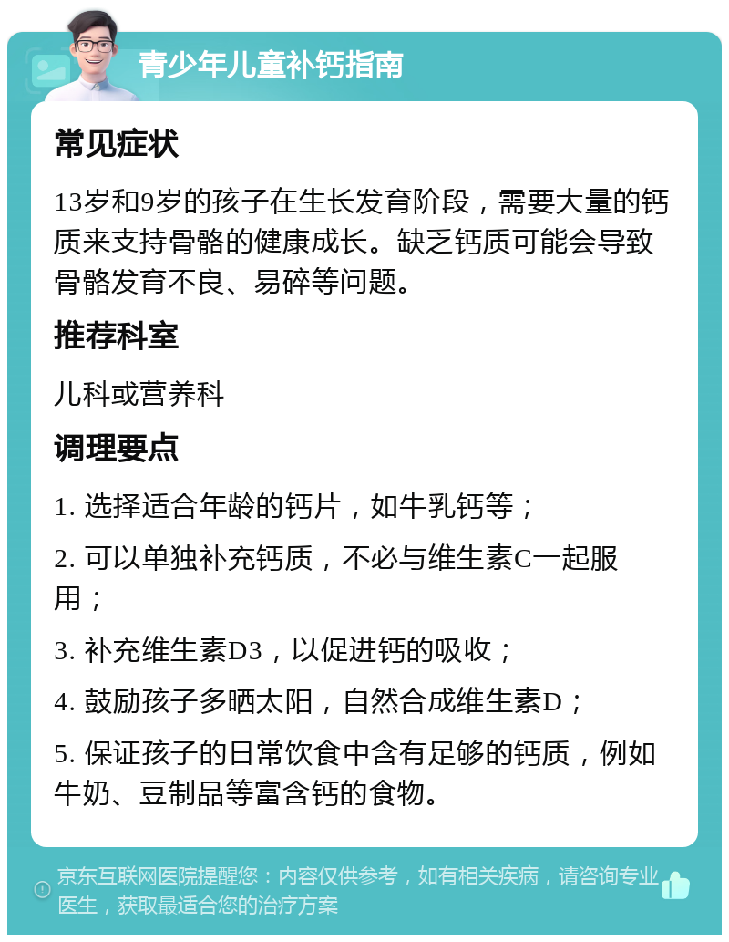 青少年儿童补钙指南 常见症状 13岁和9岁的孩子在生长发育阶段，需要大量的钙质来支持骨骼的健康成长。缺乏钙质可能会导致骨骼发育不良、易碎等问题。 推荐科室 儿科或营养科 调理要点 1. 选择适合年龄的钙片，如牛乳钙等； 2. 可以单独补充钙质，不必与维生素C一起服用； 3. 补充维生素D3，以促进钙的吸收； 4. 鼓励孩子多晒太阳，自然合成维生素D； 5. 保证孩子的日常饮食中含有足够的钙质，例如牛奶、豆制品等富含钙的食物。