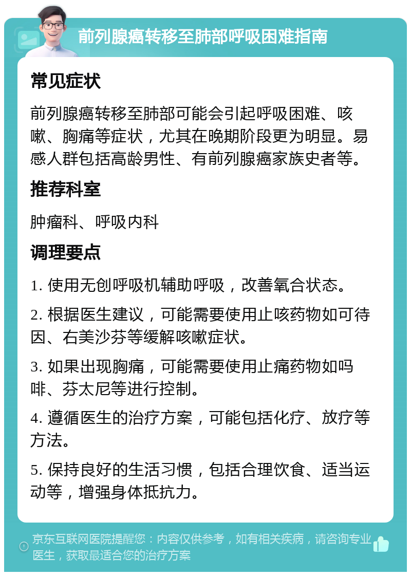 前列腺癌转移至肺部呼吸困难指南 常见症状 前列腺癌转移至肺部可能会引起呼吸困难、咳嗽、胸痛等症状，尤其在晚期阶段更为明显。易感人群包括高龄男性、有前列腺癌家族史者等。 推荐科室 肿瘤科、呼吸内科 调理要点 1. 使用无创呼吸机辅助呼吸，改善氧合状态。 2. 根据医生建议，可能需要使用止咳药物如可待因、右美沙芬等缓解咳嗽症状。 3. 如果出现胸痛，可能需要使用止痛药物如吗啡、芬太尼等进行控制。 4. 遵循医生的治疗方案，可能包括化疗、放疗等方法。 5. 保持良好的生活习惯，包括合理饮食、适当运动等，增强身体抵抗力。