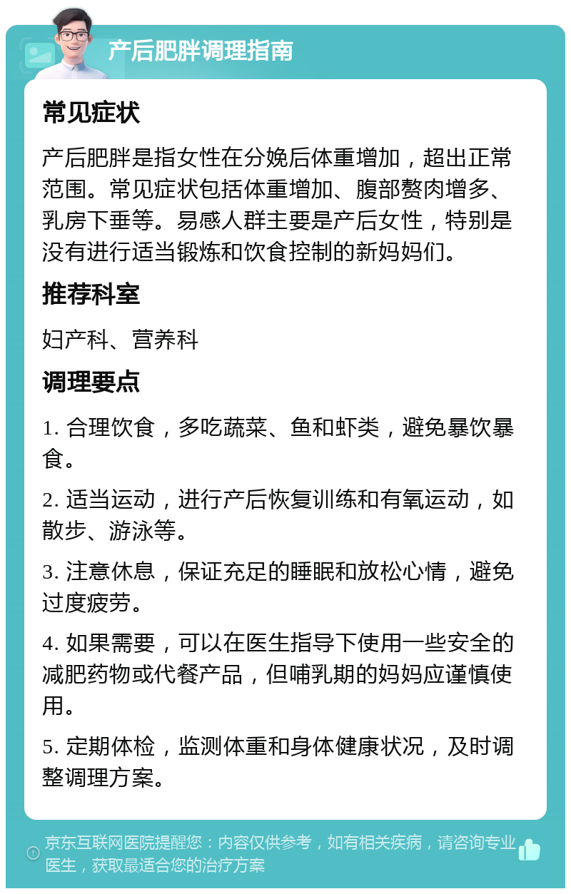 产后肥胖调理指南 常见症状 产后肥胖是指女性在分娩后体重增加，超出正常范围。常见症状包括体重增加、腹部赘肉增多、乳房下垂等。易感人群主要是产后女性，特别是没有进行适当锻炼和饮食控制的新妈妈们。 推荐科室 妇产科、营养科 调理要点 1. 合理饮食，多吃蔬菜、鱼和虾类，避免暴饮暴食。 2. 适当运动，进行产后恢复训练和有氧运动，如散步、游泳等。 3. 注意休息，保证充足的睡眠和放松心情，避免过度疲劳。 4. 如果需要，可以在医生指导下使用一些安全的减肥药物或代餐产品，但哺乳期的妈妈应谨慎使用。 5. 定期体检，监测体重和身体健康状况，及时调整调理方案。