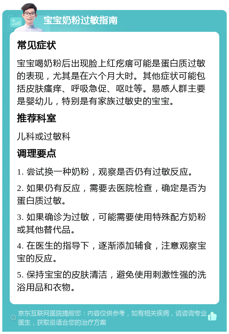 宝宝奶粉过敏指南 常见症状 宝宝喝奶粉后出现脸上红疙瘩可能是蛋白质过敏的表现，尤其是在六个月大时。其他症状可能包括皮肤瘙痒、呼吸急促、呕吐等。易感人群主要是婴幼儿，特别是有家族过敏史的宝宝。 推荐科室 儿科或过敏科 调理要点 1. 尝试换一种奶粉，观察是否仍有过敏反应。 2. 如果仍有反应，需要去医院检查，确定是否为蛋白质过敏。 3. 如果确诊为过敏，可能需要使用特殊配方奶粉或其他替代品。 4. 在医生的指导下，逐渐添加辅食，注意观察宝宝的反应。 5. 保持宝宝的皮肤清洁，避免使用刺激性强的洗浴用品和衣物。