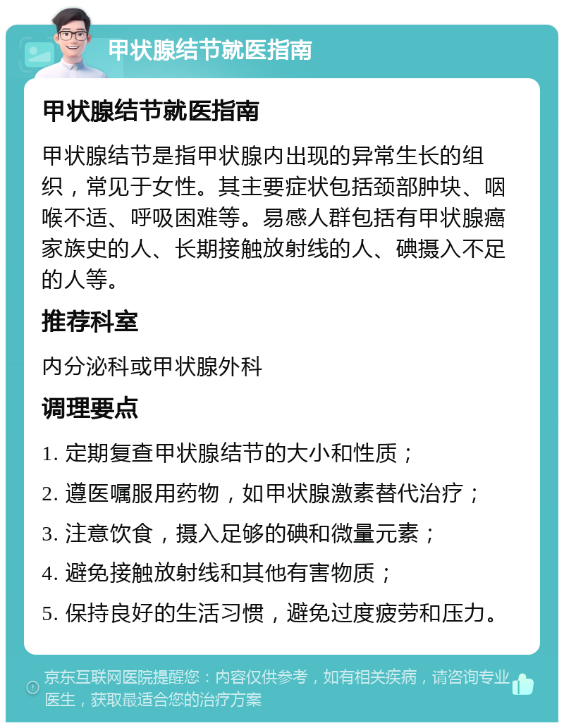 甲状腺结节就医指南 甲状腺结节就医指南 甲状腺结节是指甲状腺内出现的异常生长的组织，常见于女性。其主要症状包括颈部肿块、咽喉不适、呼吸困难等。易感人群包括有甲状腺癌家族史的人、长期接触放射线的人、碘摄入不足的人等。 推荐科室 内分泌科或甲状腺外科 调理要点 1. 定期复查甲状腺结节的大小和性质； 2. 遵医嘱服用药物，如甲状腺激素替代治疗； 3. 注意饮食，摄入足够的碘和微量元素； 4. 避免接触放射线和其他有害物质； 5. 保持良好的生活习惯，避免过度疲劳和压力。