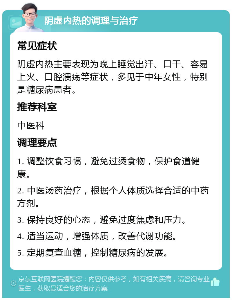 阴虚内热的调理与治疗 常见症状 阴虚内热主要表现为晚上睡觉出汗、口干、容易上火、口腔溃疡等症状，多见于中年女性，特别是糖尿病患者。 推荐科室 中医科 调理要点 1. 调整饮食习惯，避免过烫食物，保护食道健康。 2. 中医汤药治疗，根据个人体质选择合适的中药方剂。 3. 保持良好的心态，避免过度焦虑和压力。 4. 适当运动，增强体质，改善代谢功能。 5. 定期复查血糖，控制糖尿病的发展。