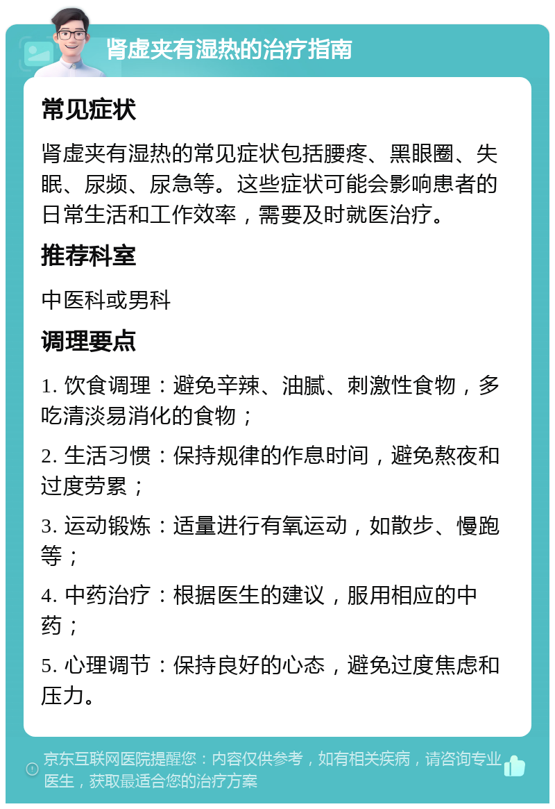 肾虚夹有湿热的治疗指南 常见症状 肾虚夹有湿热的常见症状包括腰疼、黑眼圈、失眠、尿频、尿急等。这些症状可能会影响患者的日常生活和工作效率，需要及时就医治疗。 推荐科室 中医科或男科 调理要点 1. 饮食调理：避免辛辣、油腻、刺激性食物，多吃清淡易消化的食物； 2. 生活习惯：保持规律的作息时间，避免熬夜和过度劳累； 3. 运动锻炼：适量进行有氧运动，如散步、慢跑等； 4. 中药治疗：根据医生的建议，服用相应的中药； 5. 心理调节：保持良好的心态，避免过度焦虑和压力。