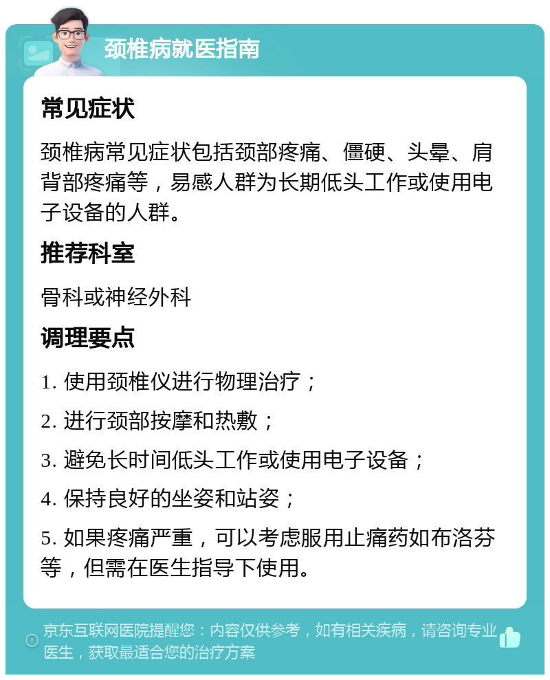 颈椎病就医指南 常见症状 颈椎病常见症状包括颈部疼痛、僵硬、头晕、肩背部疼痛等，易感人群为长期低头工作或使用电子设备的人群。 推荐科室 骨科或神经外科 调理要点 1. 使用颈椎仪进行物理治疗； 2. 进行颈部按摩和热敷； 3. 避免长时间低头工作或使用电子设备； 4. 保持良好的坐姿和站姿； 5. 如果疼痛严重，可以考虑服用止痛药如布洛芬等，但需在医生指导下使用。