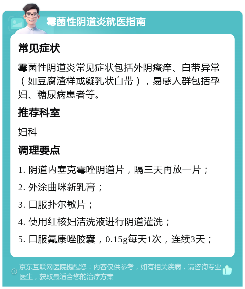 霉菌性阴道炎就医指南 常见症状 霉菌性阴道炎常见症状包括外阴瘙痒、白带异常（如豆腐渣样或凝乳状白带），易感人群包括孕妇、糖尿病患者等。 推荐科室 妇科 调理要点 1. 阴道内塞克霉唑阴道片，隔三天再放一片； 2. 外涂曲咪新乳膏； 3. 口服扑尔敏片； 4. 使用红核妇洁洗液进行阴道灌洗； 5. 口服氟康唑胶囊，0.15g每天1次，连续3天；