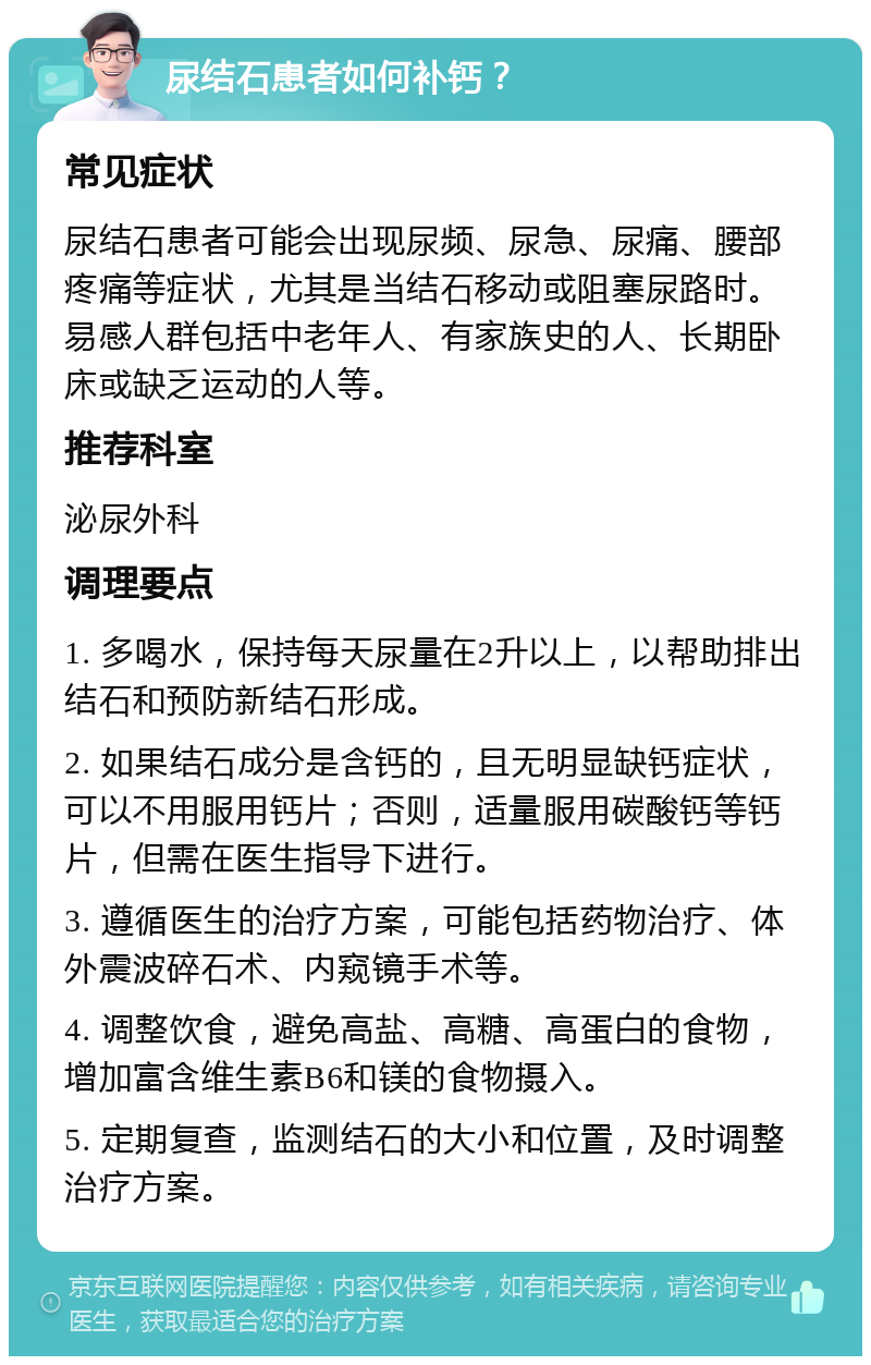 尿结石患者如何补钙？ 常见症状 尿结石患者可能会出现尿频、尿急、尿痛、腰部疼痛等症状，尤其是当结石移动或阻塞尿路时。易感人群包括中老年人、有家族史的人、长期卧床或缺乏运动的人等。 推荐科室 泌尿外科 调理要点 1. 多喝水，保持每天尿量在2升以上，以帮助排出结石和预防新结石形成。 2. 如果结石成分是含钙的，且无明显缺钙症状，可以不用服用钙片；否则，适量服用碳酸钙等钙片，但需在医生指导下进行。 3. 遵循医生的治疗方案，可能包括药物治疗、体外震波碎石术、内窥镜手术等。 4. 调整饮食，避免高盐、高糖、高蛋白的食物，增加富含维生素B6和镁的食物摄入。 5. 定期复查，监测结石的大小和位置，及时调整治疗方案。