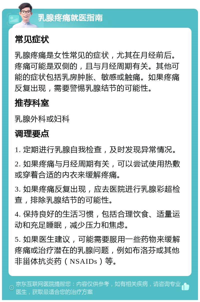 乳腺疼痛就医指南 常见症状 乳腺疼痛是女性常见的症状，尤其在月经前后。疼痛可能是双侧的，且与月经周期有关。其他可能的症状包括乳房肿胀、敏感或触痛。如果疼痛反复出现，需要警惕乳腺结节的可能性。 推荐科室 乳腺外科或妇科 调理要点 1. 定期进行乳腺自我检查，及时发现异常情况。 2. 如果疼痛与月经周期有关，可以尝试使用热敷或穿着合适的内衣来缓解疼痛。 3. 如果疼痛反复出现，应去医院进行乳腺彩超检查，排除乳腺结节的可能性。 4. 保持良好的生活习惯，包括合理饮食、适量运动和充足睡眠，减少压力和焦虑。 5. 如果医生建议，可能需要服用一些药物来缓解疼痛或治疗潜在的乳腺问题，例如布洛芬或其他非甾体抗炎药（NSAIDs）等。