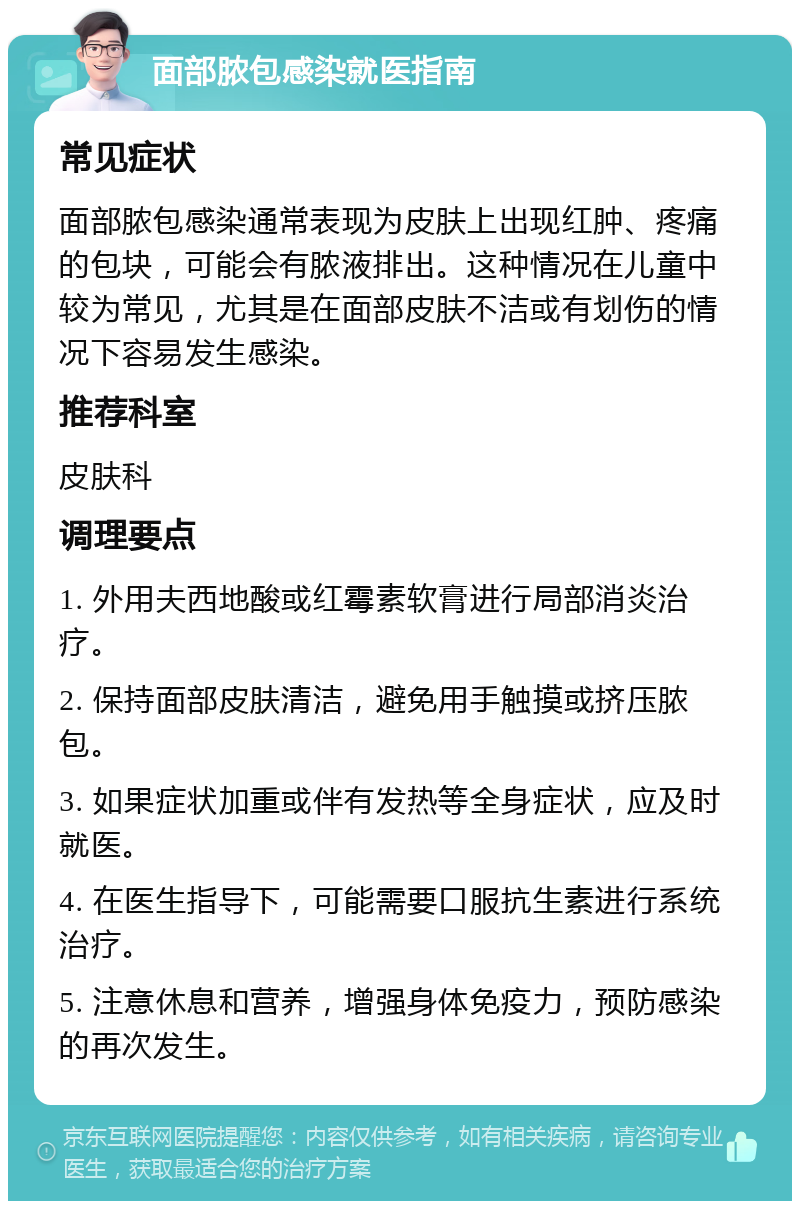 面部脓包感染就医指南 常见症状 面部脓包感染通常表现为皮肤上出现红肿、疼痛的包块，可能会有脓液排出。这种情况在儿童中较为常见，尤其是在面部皮肤不洁或有划伤的情况下容易发生感染。 推荐科室 皮肤科 调理要点 1. 外用夫西地酸或红霉素软膏进行局部消炎治疗。 2. 保持面部皮肤清洁，避免用手触摸或挤压脓包。 3. 如果症状加重或伴有发热等全身症状，应及时就医。 4. 在医生指导下，可能需要口服抗生素进行系统治疗。 5. 注意休息和营养，增强身体免疫力，预防感染的再次发生。