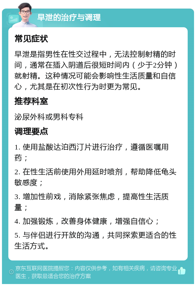 早泄的治疗与调理 常见症状 早泄是指男性在性交过程中，无法控制射精的时间，通常在插入阴道后很短时间内（少于2分钟）就射精。这种情况可能会影响性生活质量和自信心，尤其是在初次性行为时更为常见。 推荐科室 泌尿外科或男科专科 调理要点 1. 使用盐酸达泊西汀片进行治疗，遵循医嘱用药； 2. 在性生活前使用外用延时喷剂，帮助降低龟头敏感度； 3. 增加性前戏，消除紧张焦虑，提高性生活质量； 4. 加强锻炼，改善身体健康，增强自信心； 5. 与伴侣进行开放的沟通，共同探索更适合的性生活方式。