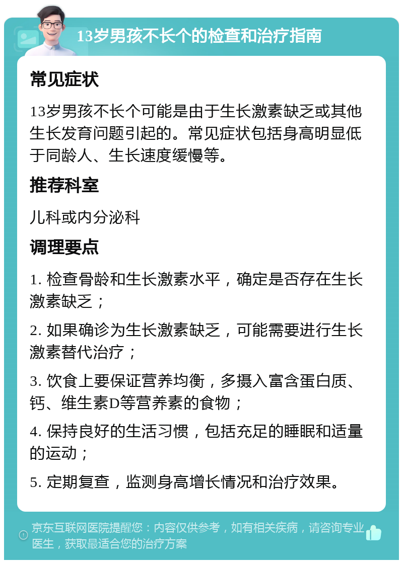 13岁男孩不长个的检查和治疗指南 常见症状 13岁男孩不长个可能是由于生长激素缺乏或其他生长发育问题引起的。常见症状包括身高明显低于同龄人、生长速度缓慢等。 推荐科室 儿科或内分泌科 调理要点 1. 检查骨龄和生长激素水平，确定是否存在生长激素缺乏； 2. 如果确诊为生长激素缺乏，可能需要进行生长激素替代治疗； 3. 饮食上要保证营养均衡，多摄入富含蛋白质、钙、维生素D等营养素的食物； 4. 保持良好的生活习惯，包括充足的睡眠和适量的运动； 5. 定期复查，监测身高增长情况和治疗效果。