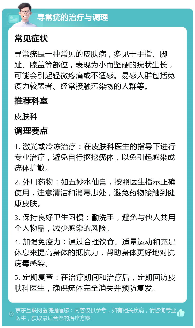 寻常疣的治疗与调理 常见症状 寻常疣是一种常见的皮肤病，多见于手指、脚趾、膝盖等部位，表现为小而坚硬的疣状生长，可能会引起轻微疼痛或不适感。易感人群包括免疫力较弱者、经常接触污染物的人群等。 推荐科室 皮肤科 调理要点 1. 激光或冷冻治疗：在皮肤科医生的指导下进行专业治疗，避免自行抠挖疣体，以免引起感染或疣体扩散。 2. 外用药物：如五妙水仙膏，按照医生指示正确使用，注意清洁和消毒患处，避免药物接触到健康皮肤。 3. 保持良好卫生习惯：勤洗手，避免与他人共用个人物品，减少感染的风险。 4. 加强免疫力：通过合理饮食、适量运动和充足休息来提高身体的抵抗力，帮助身体更好地对抗病毒感染。 5. 定期复查：在治疗期间和治疗后，定期回访皮肤科医生，确保疣体完全消失并预防复发。