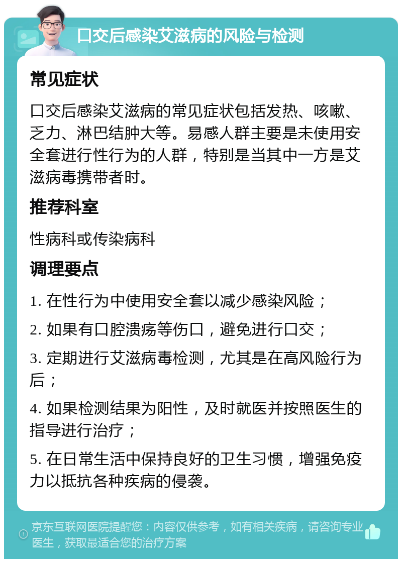 口交后感染艾滋病的风险与检测 常见症状 口交后感染艾滋病的常见症状包括发热、咳嗽、乏力、淋巴结肿大等。易感人群主要是未使用安全套进行性行为的人群，特别是当其中一方是艾滋病毒携带者时。 推荐科室 性病科或传染病科 调理要点 1. 在性行为中使用安全套以减少感染风险； 2. 如果有口腔溃疡等伤口，避免进行口交； 3. 定期进行艾滋病毒检测，尤其是在高风险行为后； 4. 如果检测结果为阳性，及时就医并按照医生的指导进行治疗； 5. 在日常生活中保持良好的卫生习惯，增强免疫力以抵抗各种疾病的侵袭。