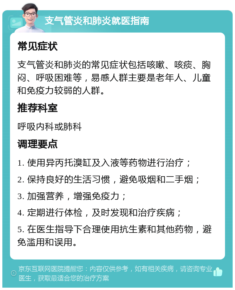 支气管炎和肺炎就医指南 常见症状 支气管炎和肺炎的常见症状包括咳嗽、咳痰、胸闷、呼吸困难等，易感人群主要是老年人、儿童和免疫力较弱的人群。 推荐科室 呼吸内科或肺科 调理要点 1. 使用异丙托溴缸及入液等药物进行治疗； 2. 保持良好的生活习惯，避免吸烟和二手烟； 3. 加强营养，增强免疫力； 4. 定期进行体检，及时发现和治疗疾病； 5. 在医生指导下合理使用抗生素和其他药物，避免滥用和误用。