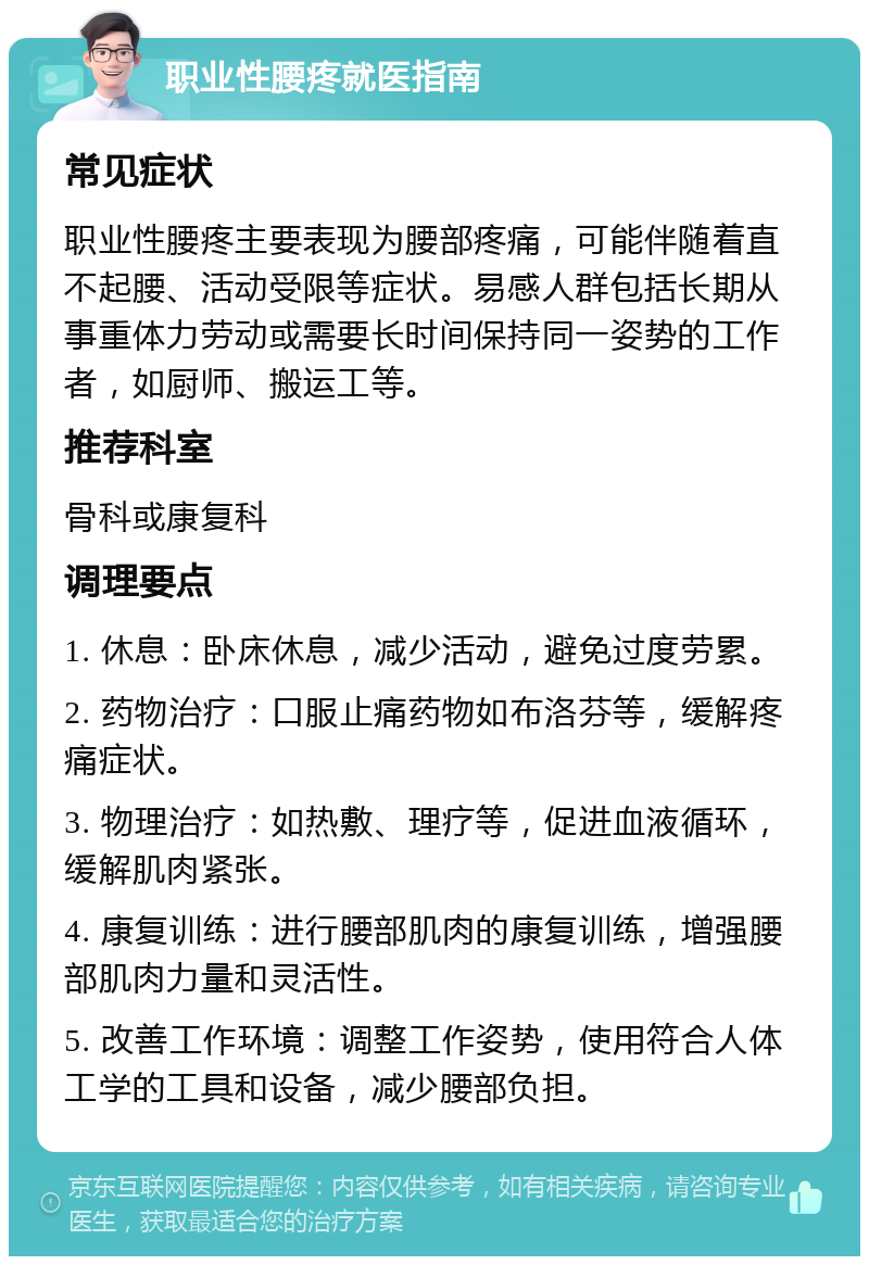 职业性腰疼就医指南 常见症状 职业性腰疼主要表现为腰部疼痛，可能伴随着直不起腰、活动受限等症状。易感人群包括长期从事重体力劳动或需要长时间保持同一姿势的工作者，如厨师、搬运工等。 推荐科室 骨科或康复科 调理要点 1. 休息：卧床休息，减少活动，避免过度劳累。 2. 药物治疗：口服止痛药物如布洛芬等，缓解疼痛症状。 3. 物理治疗：如热敷、理疗等，促进血液循环，缓解肌肉紧张。 4. 康复训练：进行腰部肌肉的康复训练，增强腰部肌肉力量和灵活性。 5. 改善工作环境：调整工作姿势，使用符合人体工学的工具和设备，减少腰部负担。