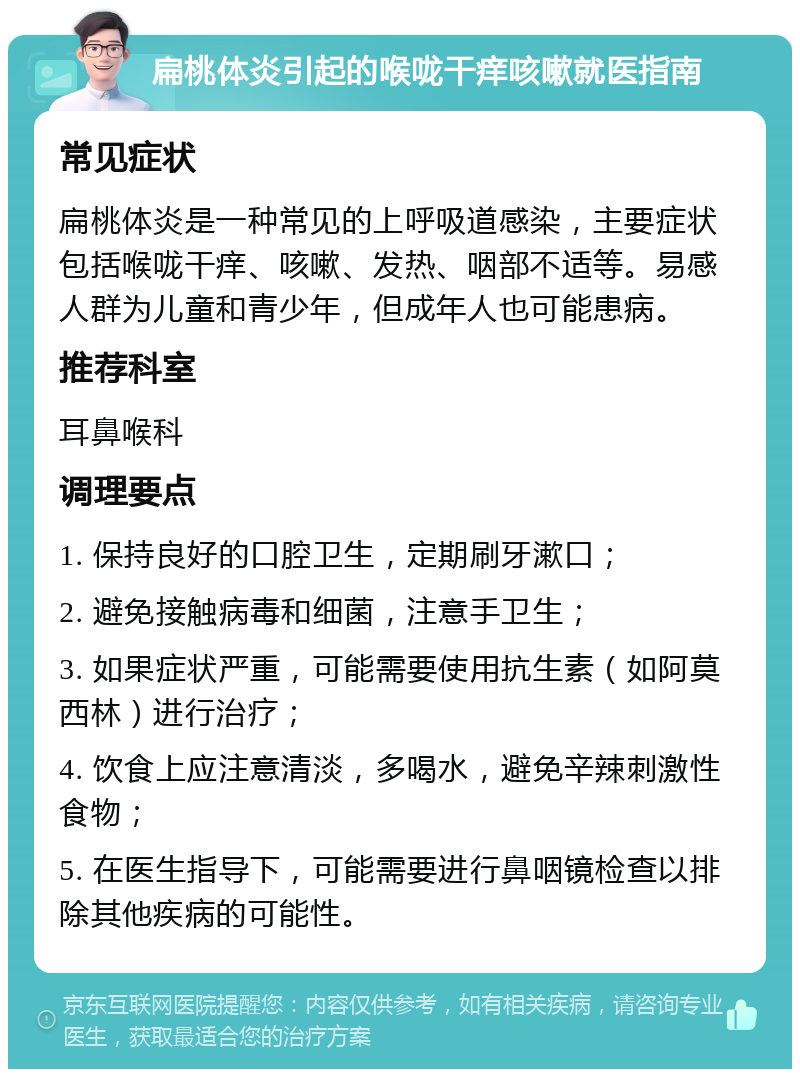 扁桃体炎引起的喉咙干痒咳嗽就医指南 常见症状 扁桃体炎是一种常见的上呼吸道感染，主要症状包括喉咙干痒、咳嗽、发热、咽部不适等。易感人群为儿童和青少年，但成年人也可能患病。 推荐科室 耳鼻喉科 调理要点 1. 保持良好的口腔卫生，定期刷牙漱口； 2. 避免接触病毒和细菌，注意手卫生； 3. 如果症状严重，可能需要使用抗生素（如阿莫西林）进行治疗； 4. 饮食上应注意清淡，多喝水，避免辛辣刺激性食物； 5. 在医生指导下，可能需要进行鼻咽镜检查以排除其他疾病的可能性。