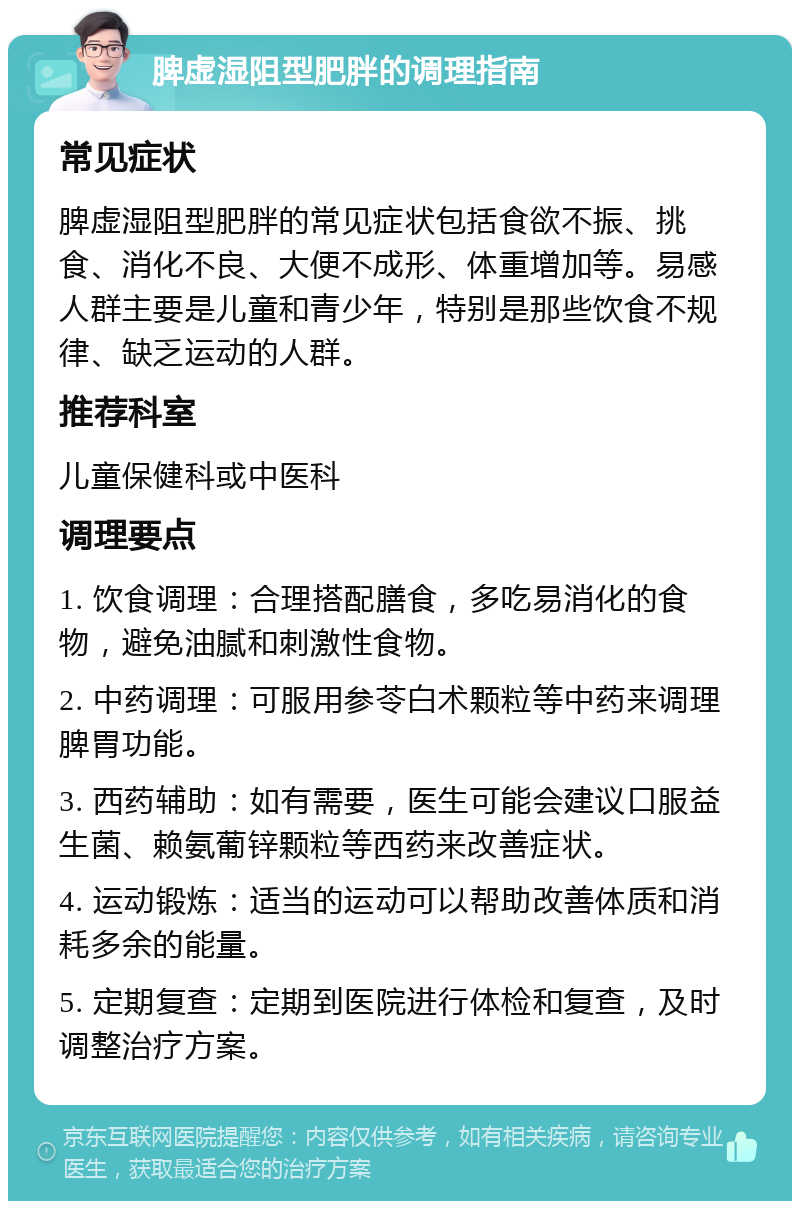 脾虚湿阻型肥胖的调理指南 常见症状 脾虚湿阻型肥胖的常见症状包括食欲不振、挑食、消化不良、大便不成形、体重增加等。易感人群主要是儿童和青少年，特别是那些饮食不规律、缺乏运动的人群。 推荐科室 儿童保健科或中医科 调理要点 1. 饮食调理：合理搭配膳食，多吃易消化的食物，避免油腻和刺激性食物。 2. 中药调理：可服用参苓白术颗粒等中药来调理脾胃功能。 3. 西药辅助：如有需要，医生可能会建议口服益生菌、赖氨葡锌颗粒等西药来改善症状。 4. 运动锻炼：适当的运动可以帮助改善体质和消耗多余的能量。 5. 定期复查：定期到医院进行体检和复查，及时调整治疗方案。