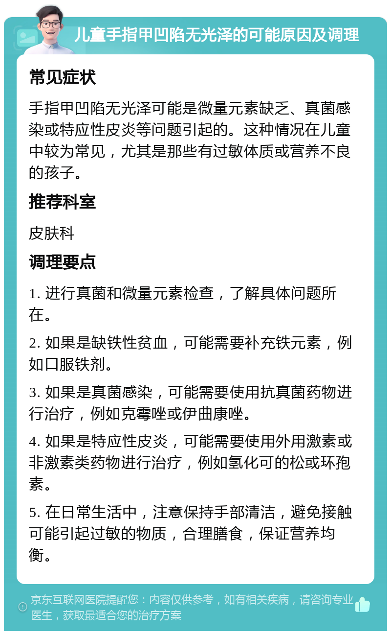 儿童手指甲凹陷无光泽的可能原因及调理 常见症状 手指甲凹陷无光泽可能是微量元素缺乏、真菌感染或特应性皮炎等问题引起的。这种情况在儿童中较为常见，尤其是那些有过敏体质或营养不良的孩子。 推荐科室 皮肤科 调理要点 1. 进行真菌和微量元素检查，了解具体问题所在。 2. 如果是缺铁性贫血，可能需要补充铁元素，例如口服铁剂。 3. 如果是真菌感染，可能需要使用抗真菌药物进行治疗，例如克霉唑或伊曲康唑。 4. 如果是特应性皮炎，可能需要使用外用激素或非激素类药物进行治疗，例如氢化可的松或环孢素。 5. 在日常生活中，注意保持手部清洁，避免接触可能引起过敏的物质，合理膳食，保证营养均衡。