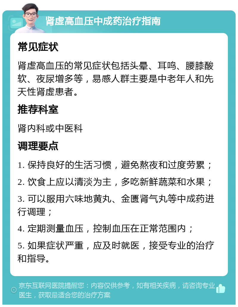 肾虚高血压中成药治疗指南 常见症状 肾虚高血压的常见症状包括头晕、耳鸣、腰膝酸软、夜尿增多等，易感人群主要是中老年人和先天性肾虚患者。 推荐科室 肾内科或中医科 调理要点 1. 保持良好的生活习惯，避免熬夜和过度劳累； 2. 饮食上应以清淡为主，多吃新鲜蔬菜和水果； 3. 可以服用六味地黄丸、金匮肾气丸等中成药进行调理； 4. 定期测量血压，控制血压在正常范围内； 5. 如果症状严重，应及时就医，接受专业的治疗和指导。