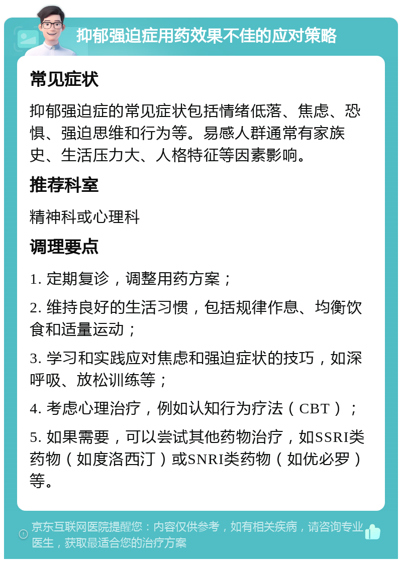 抑郁强迫症用药效果不佳的应对策略 常见症状 抑郁强迫症的常见症状包括情绪低落、焦虑、恐惧、强迫思维和行为等。易感人群通常有家族史、生活压力大、人格特征等因素影响。 推荐科室 精神科或心理科 调理要点 1. 定期复诊，调整用药方案； 2. 维持良好的生活习惯，包括规律作息、均衡饮食和适量运动； 3. 学习和实践应对焦虑和强迫症状的技巧，如深呼吸、放松训练等； 4. 考虑心理治疗，例如认知行为疗法（CBT）； 5. 如果需要，可以尝试其他药物治疗，如SSRI类药物（如度洛西汀）或SNRI类药物（如优必罗）等。