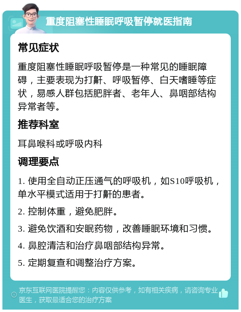 重度阻塞性睡眠呼吸暂停就医指南 常见症状 重度阻塞性睡眠呼吸暂停是一种常见的睡眠障碍，主要表现为打鼾、呼吸暂停、白天嗜睡等症状，易感人群包括肥胖者、老年人、鼻咽部结构异常者等。 推荐科室 耳鼻喉科或呼吸内科 调理要点 1. 使用全自动正压通气的呼吸机，如S10呼吸机，单水平模式适用于打鼾的患者。 2. 控制体重，避免肥胖。 3. 避免饮酒和安眠药物，改善睡眠环境和习惯。 4. 鼻腔清洁和治疗鼻咽部结构异常。 5. 定期复查和调整治疗方案。