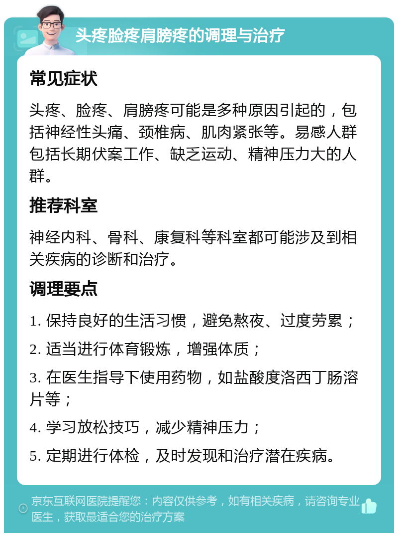 头疼脸疼肩膀疼的调理与治疗 常见症状 头疼、脸疼、肩膀疼可能是多种原因引起的，包括神经性头痛、颈椎病、肌肉紧张等。易感人群包括长期伏案工作、缺乏运动、精神压力大的人群。 推荐科室 神经内科、骨科、康复科等科室都可能涉及到相关疾病的诊断和治疗。 调理要点 1. 保持良好的生活习惯，避免熬夜、过度劳累； 2. 适当进行体育锻炼，增强体质； 3. 在医生指导下使用药物，如盐酸度洛西丁肠溶片等； 4. 学习放松技巧，减少精神压力； 5. 定期进行体检，及时发现和治疗潜在疾病。