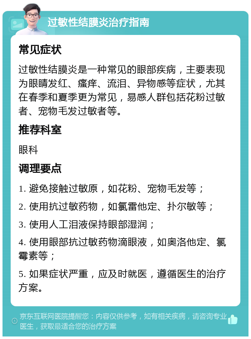 过敏性结膜炎治疗指南 常见症状 过敏性结膜炎是一种常见的眼部疾病，主要表现为眼睛发红、瘙痒、流泪、异物感等症状，尤其在春季和夏季更为常见，易感人群包括花粉过敏者、宠物毛发过敏者等。 推荐科室 眼科 调理要点 1. 避免接触过敏原，如花粉、宠物毛发等； 2. 使用抗过敏药物，如氯雷他定、扑尔敏等； 3. 使用人工泪液保持眼部湿润； 4. 使用眼部抗过敏药物滴眼液，如奥洛他定、氯霉素等； 5. 如果症状严重，应及时就医，遵循医生的治疗方案。