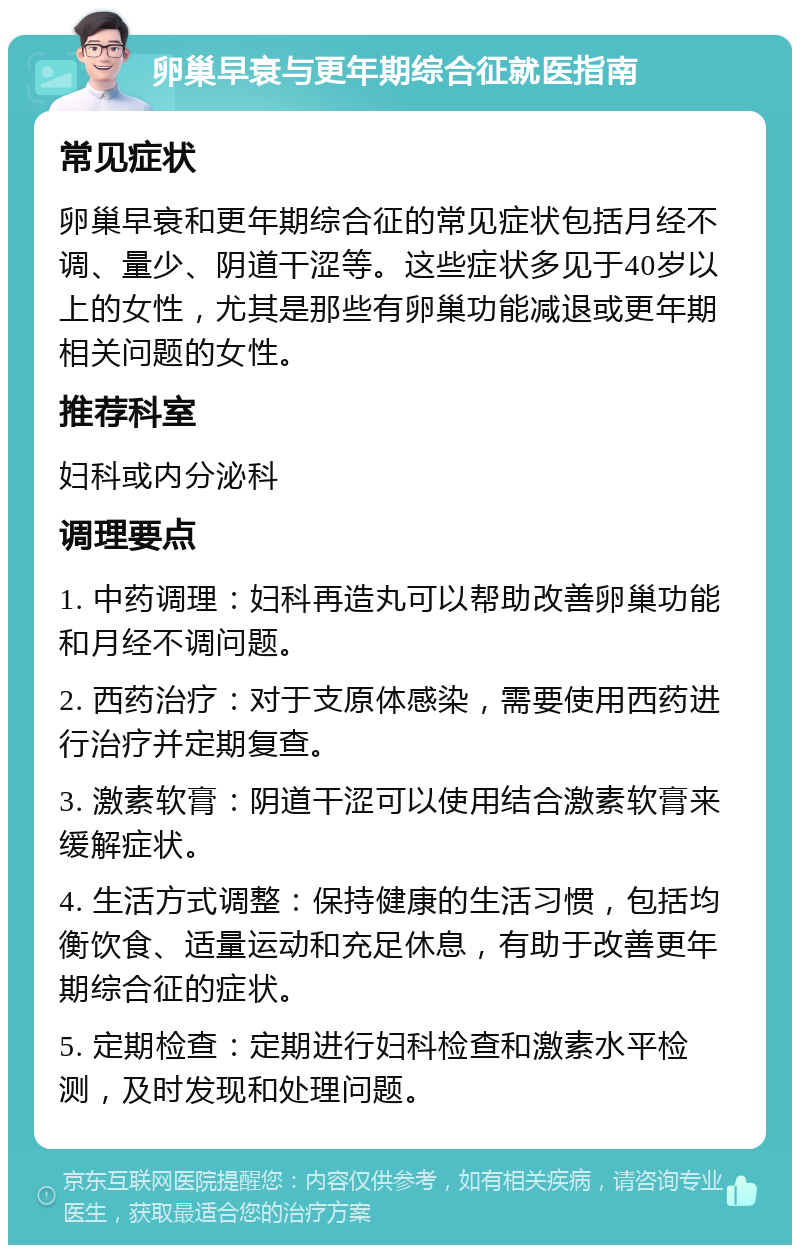 卵巢早衰与更年期综合征就医指南 常见症状 卵巢早衰和更年期综合征的常见症状包括月经不调、量少、阴道干涩等。这些症状多见于40岁以上的女性，尤其是那些有卵巢功能减退或更年期相关问题的女性。 推荐科室 妇科或内分泌科 调理要点 1. 中药调理：妇科再造丸可以帮助改善卵巢功能和月经不调问题。 2. 西药治疗：对于支原体感染，需要使用西药进行治疗并定期复查。 3. 激素软膏：阴道干涩可以使用结合激素软膏来缓解症状。 4. 生活方式调整：保持健康的生活习惯，包括均衡饮食、适量运动和充足休息，有助于改善更年期综合征的症状。 5. 定期检查：定期进行妇科检查和激素水平检测，及时发现和处理问题。