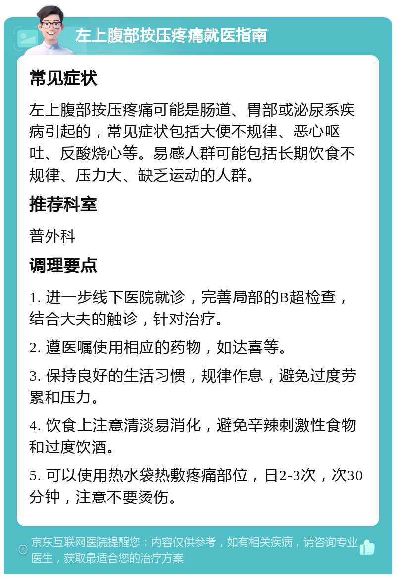 左上腹部按压疼痛就医指南 常见症状 左上腹部按压疼痛可能是肠道、胃部或泌尿系疾病引起的，常见症状包括大便不规律、恶心呕吐、反酸烧心等。易感人群可能包括长期饮食不规律、压力大、缺乏运动的人群。 推荐科室 普外科 调理要点 1. 进一步线下医院就诊，完善局部的B超检查，结合大夫的触诊，针对治疗。 2. 遵医嘱使用相应的药物，如达喜等。 3. 保持良好的生活习惯，规律作息，避免过度劳累和压力。 4. 饮食上注意清淡易消化，避免辛辣刺激性食物和过度饮酒。 5. 可以使用热水袋热敷疼痛部位，日2-3次，次30分钟，注意不要烫伤。