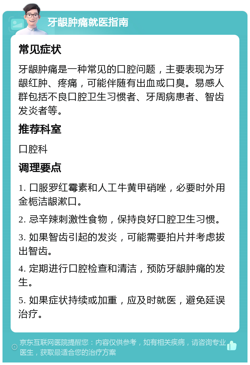 牙龈肿痛就医指南 常见症状 牙龈肿痛是一种常见的口腔问题，主要表现为牙龈红肿、疼痛，可能伴随有出血或口臭。易感人群包括不良口腔卫生习惯者、牙周病患者、智齿发炎者等。 推荐科室 口腔科 调理要点 1. 口服罗红霉素和人工牛黄甲硝唑，必要时外用金栀洁龈漱口。 2. 忌辛辣刺激性食物，保持良好口腔卫生习惯。 3. 如果智齿引起的发炎，可能需要拍片并考虑拔出智齿。 4. 定期进行口腔检查和清洁，预防牙龈肿痛的发生。 5. 如果症状持续或加重，应及时就医，避免延误治疗。