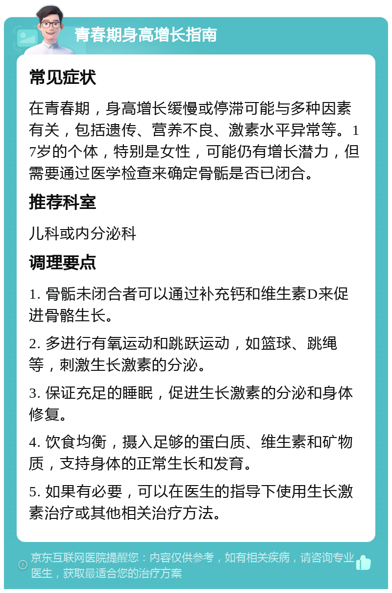 青春期身高增长指南 常见症状 在青春期，身高增长缓慢或停滞可能与多种因素有关，包括遗传、营养不良、激素水平异常等。17岁的个体，特别是女性，可能仍有增长潜力，但需要通过医学检查来确定骨骺是否已闭合。 推荐科室 儿科或内分泌科 调理要点 1. 骨骺未闭合者可以通过补充钙和维生素D来促进骨骼生长。 2. 多进行有氧运动和跳跃运动，如篮球、跳绳等，刺激生长激素的分泌。 3. 保证充足的睡眠，促进生长激素的分泌和身体修复。 4. 饮食均衡，摄入足够的蛋白质、维生素和矿物质，支持身体的正常生长和发育。 5. 如果有必要，可以在医生的指导下使用生长激素治疗或其他相关治疗方法。